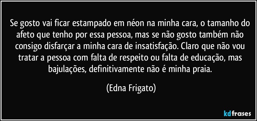 Se gosto vai ficar estampado em néon na minha cara, o tamanho do afeto que tenho por essa pessoa, mas se não gosto também não consigo disfarçar a minha cara de insatisfação. Claro que não vou tratar a pessoa com falta de respeito ou falta de educação, mas bajulações, definitivamente não é minha praia. (Edna Frigato)