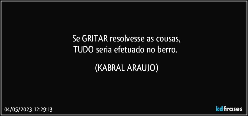 Se GRITAR resolvesse as cousas,
TUDO seria efetuado no berro. (KABRAL ARAUJO)