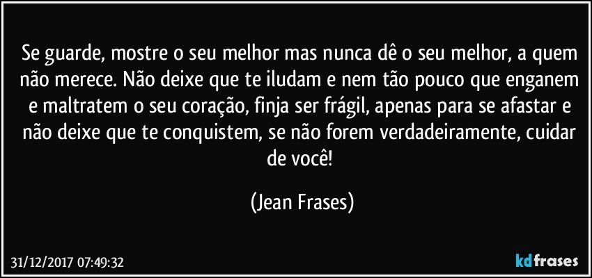 Se guarde, mostre o seu melhor mas nunca dê o seu melhor, a quem não merece. Não deixe que te iludam e nem tão pouco que enganem e maltratem o seu coração, finja ser frágil, apenas para se afastar e não deixe que te conquistem, se não forem verdadeiramente, cuidar de você! (Jean Frases)