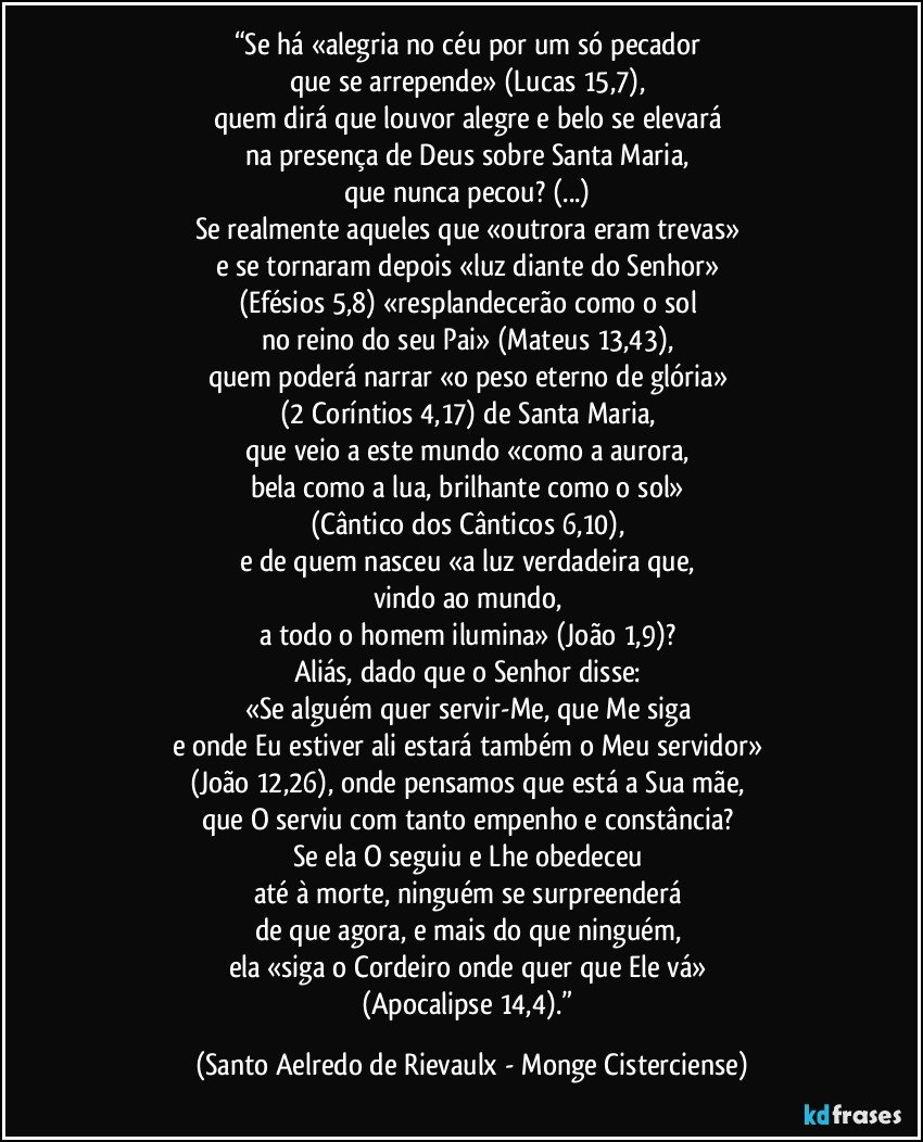 “Se há «alegria no céu por um só pecador 
que se arrepende» (Lucas 15,7), 
quem dirá que louvor alegre e belo se elevará 
na presença de Deus sobre Santa Maria, 
que nunca pecou? (...) 
Se realmente aqueles que «outrora eram trevas» 
e se tornaram depois «luz diante do Senhor» 
(Efésios 5,8) «resplandecerão como o sol 
no reino do seu Pai» (Mateus 13,43), 
quem poderá narrar «o peso eterno de glória» 
(2 Coríntios 4,17) de Santa Maria, 
que veio a este mundo «como a aurora, 
bela como a lua, brilhante como o sol» 
(Cântico dos Cânticos 6,10), 
e de quem nasceu «a luz verdadeira que, 
vindo ao mundo, 
a todo o homem ilumina» (João 1,9)? 
Aliás, dado que o Senhor disse: 
«Se alguém quer servir-Me, que Me siga 
e onde Eu estiver ali estará também o Meu servidor» 
(João 12,26), onde pensamos que está a Sua mãe, 
que O serviu com tanto empenho e constância? 
Se ela O seguiu e Lhe obedeceu 
até à morte, ninguém se surpreenderá 
de que agora, e mais do que ninguém, 
ela «siga o Cordeiro onde quer que Ele vá» 
(Apocalipse 14,4).” (Santo Aelredo de Rievaulx - Monge Cisterciense)