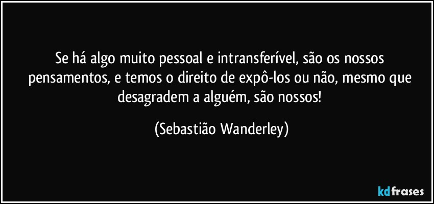 Se há algo muito pessoal e intransferível, são os nossos pensamentos, e temos o direito de expô-los ou não, mesmo que desagradem a alguém, são nossos! (Sebastião Wanderley)