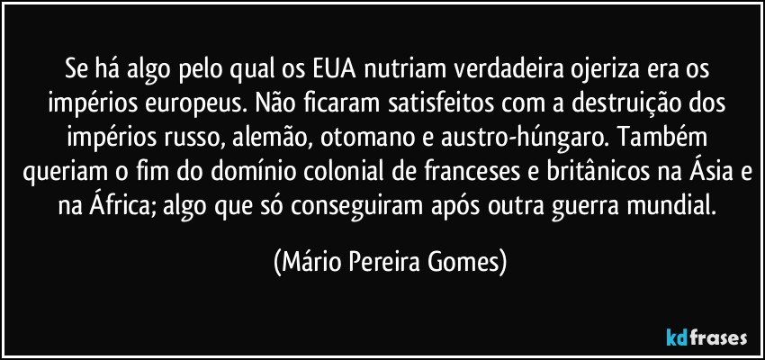 Se há algo pelo qual os EUA nutriam verdadeira ojeriza era os impérios europeus. Não ficaram satisfeitos com a destruição dos impérios russo, alemão, otomano e austro-húngaro. Também queriam o fim do domínio colonial de franceses e britânicos na Ásia e na África; algo que só conseguiram após outra guerra mundial. (Mário Pereira Gomes)