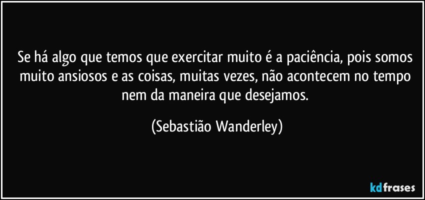 Se há algo que temos que exercitar muito é a paciência, pois somos muito ansiosos e as coisas, muitas vezes, não acontecem no tempo nem da maneira que desejamos. (Sebastião Wanderley)