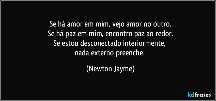 Se há amor em mim, vejo amor no outro.
Se há paz em mim, encontro paz ao redor.
Se estou desconectado interiormente, 
nada externo preenche. (Newton Jayme)