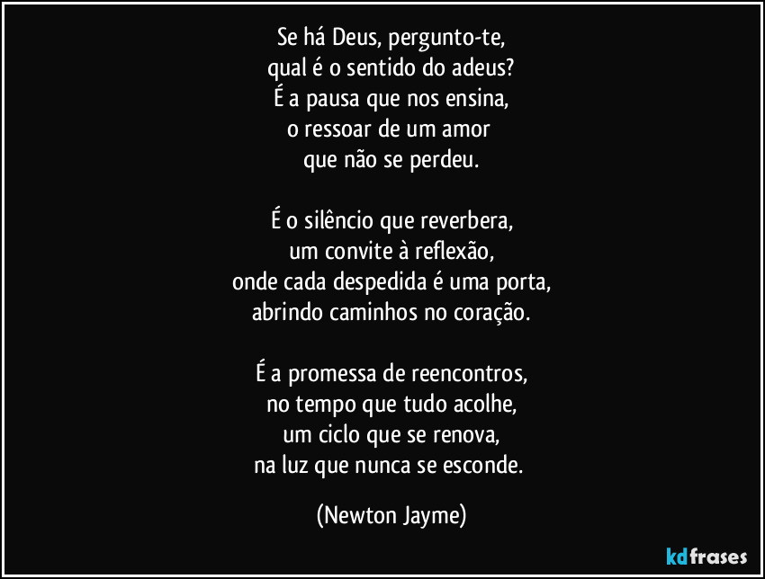 Se há Deus, pergunto-te,
qual é o sentido do adeus?
É a pausa que nos ensina,
o ressoar de um amor 
que não se perdeu.

É o silêncio que reverbera,
um convite à reflexão,
onde cada despedida é uma porta,
abrindo caminhos no coração.

É a promessa de reencontros,
no tempo que tudo acolhe,
um ciclo que se renova,
na luz que nunca se esconde. (Newton Jayme)