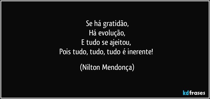 Se há gratidão,
Há evolução,
E tudo se ajeitou, 
Pois tudo, tudo, tudo é inerente! (Nilton Mendonça)