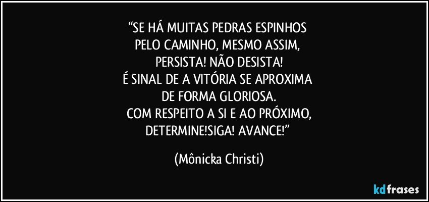 “SE HÁ MUITAS PEDRAS  ESPINHOS 
PELO CAMINHO, MESMO ASSIM, 
PERSISTA! NÃO DESISTA!
É SINAL DE A VITÓRIA SE APROXIMA 
DE FORMA GLORIOSA.
COM RESPEITO A SI E AO PRÓXIMO,
DETERMINE!SIGA! AVANCE!” (Mônicka Christi)