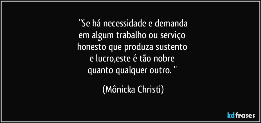 "Se há necessidade e demanda
em algum trabalho ou serviço 
honesto que produza sustento 
e lucro,este é tão nobre 
quanto qualquer outro. " (Mônicka Christi)