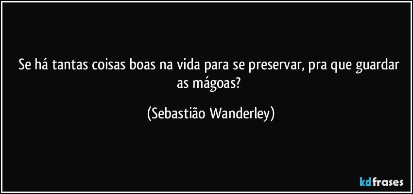 Se há tantas coisas boas na vida para se preservar, pra que guardar as mágoas? (Sebastião Wanderley)