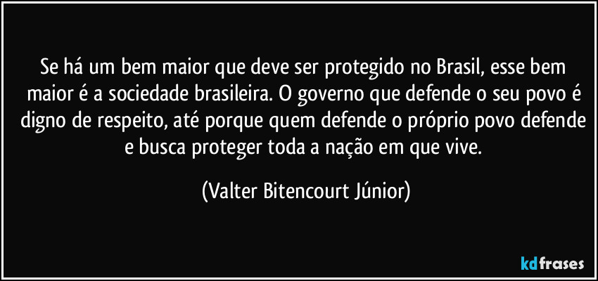 Se há um bem maior que deve ser protegido no Brasil, esse bem maior é a sociedade brasileira. O governo que defende o seu povo é digno de respeito, até porque quem defende o próprio povo defende e busca proteger toda a nação em que vive. (Valter Bitencourt Júnior)