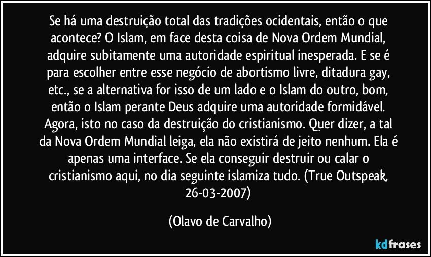 Se há uma destruição total das tradições ocidentais, então o que acontece? O Islam, em face desta coisa de Nova Ordem Mundial, adquire subitamente uma autoridade espiritual inesperada. E se é para escolher entre esse negócio de abortismo livre, ditadura gay, etc., se a alternativa for isso de um lado e o Islam do outro, bom, então o Islam perante Deus adquire uma autoridade formidável. Agora, isto no caso da destruição do cristianismo. Quer dizer, a tal da Nova Ordem Mundial leiga, ela não existirá de jeito nenhum. Ela é apenas uma interface. Se ela conseguir destruir ou calar o cristianismo aqui, no dia seguinte islamiza tudo. (True Outspeak, 26-03-2007) (Olavo de Carvalho)