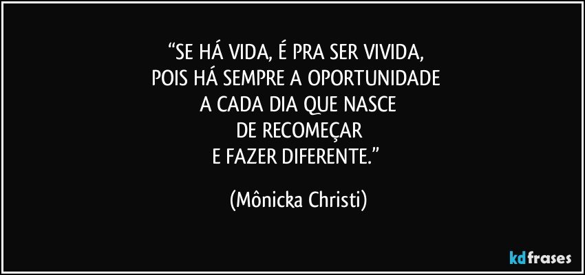 “SE HÁ VIDA, É PRA SER VIVIDA, 
POIS HÁ SEMPRE A OPORTUNIDADE 
A CADA DIA QUE NASCE
DE RECOMEÇAR
E FAZER DIFERENTE.” (Mônicka Christi)