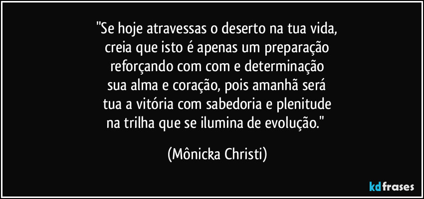 "Se hoje atravessas o deserto na tua vida,
creia que isto é apenas um preparação
reforçando com com e determinação
sua alma e coração, pois amanhã será
tua a vitória com sabedoria e plenitude
na trilha que se ilumina de evolução." (Mônicka Christi)