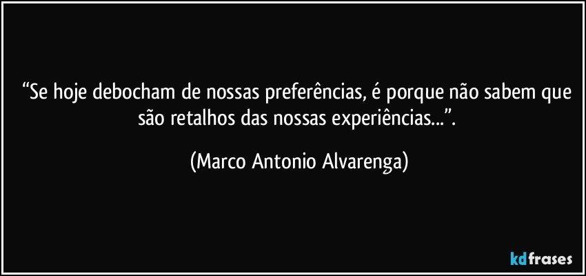 “Se hoje debocham de nossas preferências, é porque não sabem que são retalhos das nossas experiências...”. (Marco Antonio Alvarenga)