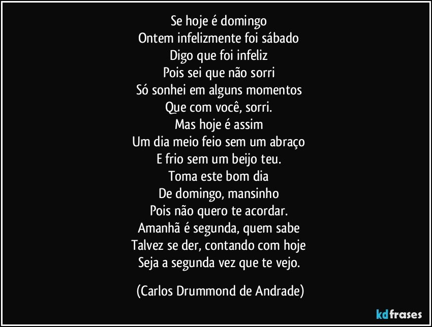 Se hoje é domingo 
Ontem infelizmente foi sábado 
Digo que foi infeliz 
Pois sei que não sorri 
Só sonhei em alguns momentos 
Que com você, sorri. 
Mas hoje é assim 
Um dia meio feio sem um abraço 
E frio sem um beijo teu. 
Toma este bom dia 
De domingo, mansinho 
Pois não quero te acordar. 
Amanhã é segunda, quem sabe 
Talvez se der, contando com hoje 
Seja a segunda vez que te vejo. (Carlos Drummond de Andrade)