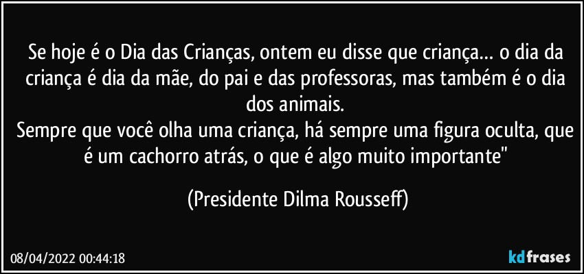 Se hoje é o Dia das Crianças, ontem eu disse que criança… o dia da criança é dia da mãe, do pai e das professoras, mas também é o dia dos animais. 
Sempre que você olha uma criança, há sempre uma figura oculta, que é um cachorro atrás, o que é algo muito importante" (Presidente Dilma Rousseff)