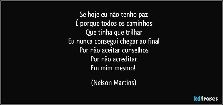 Se hoje eu não tenho paz
É porque todos os caminhos
Que tinha que trilhar
Eu nunca consegui chegar ao final
Por não aceitar conselhos
Por não acreditar
Em mim mesmo! (Nelson Martins)