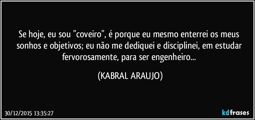 Se hoje, eu sou "coveiro", é porque eu mesmo enterrei os meus sonhos e objetivos; eu não me dediquei e disciplinei, em estudar fervorosamente, para ser engenheiro... (KABRAL ARAUJO)