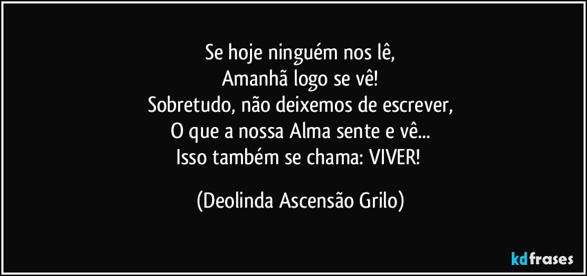 Se hoje ninguém nos lê,
Amanhã logo se vê!
Sobretudo, não deixemos de escrever,
O que a nossa Alma sente e vê...
Isso também se chama: VIVER! (Deolinda Ascensão Grilo)