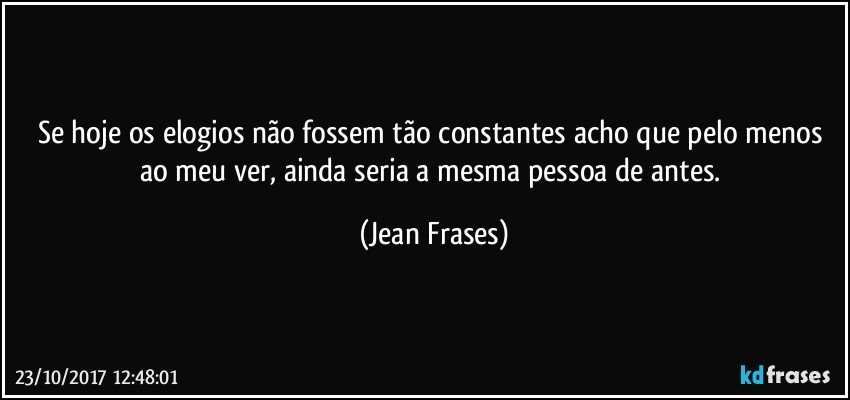 Se hoje os elogios não fossem tão constantes acho que pelo menos ao meu ver, ainda seria a mesma pessoa de antes. (Jean Frases)