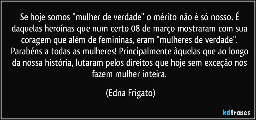 Se hoje somos "mulher de verdade" o mérito não é só nosso. É daquelas heroínas que num certo 08 de março mostraram com sua coragem que além de femininas, eram "mulheres de verdade". 
Parabéns a todas as mulheres! Principalmente àquelas que ao longo da nossa história, lutaram pelos direitos que hoje sem exceção nos fazem mulher inteira. (Edna Frigato)