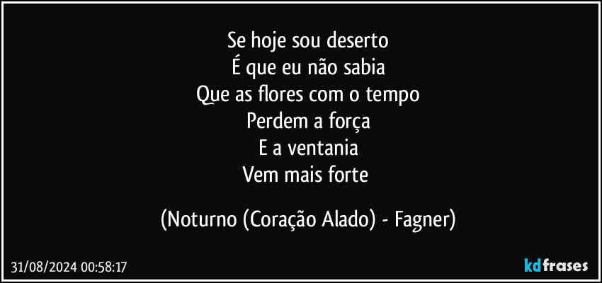 Se hoje sou deserto
É que eu não sabia
Que as flores com o tempo
Perdem a força
E a ventania
Vem mais forte (Noturno (Coração Alado) - Fagner)