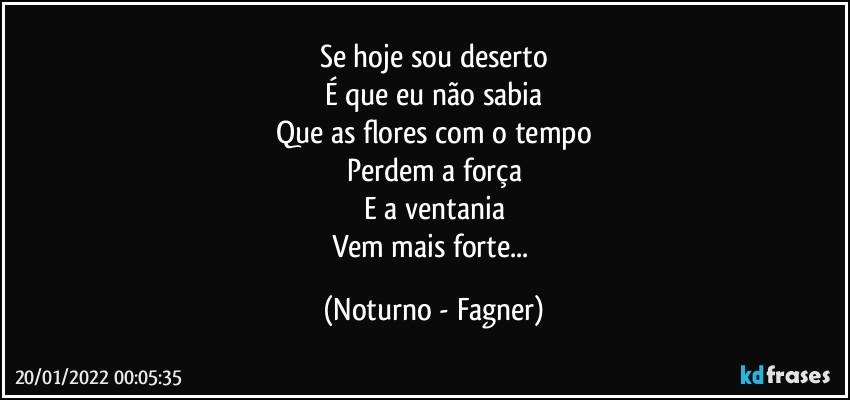 Se hoje sou deserto
É que eu não sabia
Que as flores com o tempo
Perdem a força
E a ventania
Vem mais forte... (Noturno - Fagner)