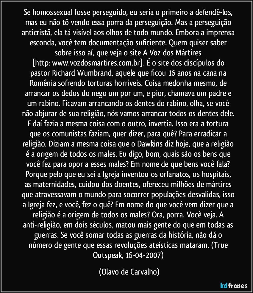 Se homossexual fosse perseguido, eu seria o primeiro a defendê-los, mas eu não tô vendo essa porra da perseguição. Mas a perseguição anticristã, ela tá visível aos olhos de todo mundo. Embora a imprensa esconda, você tem documentação suficiente. Quem quiser saber sobre isso aí, que veja o site A Voz dos Mártires [http://www.vozdosmartires.com.br]. É o site dos discípulos do pastor Richard Wumbrand, aquele que ficou 16 anos na cana na Romênia sofrendo torturas horríveis. Coisa medonha mesmo, de arrancar os dedos do nego um por um, e pior, chamava um padre e um rabino. Ficavam arrancando os dentes do rabino, olha, se você não abjurar de sua religião, nós vamos arrancar todos os dentes dele. E daí fazia a mesma coisa com o outro, invertia. Isso era a tortura que os comunistas faziam, quer dizer, para quê? Para erradicar a religião. Diziam a mesma coisa que o Dawkins diz hoje, que a religião é a origem de todos os males. Eu digo, bom, quais são os bens que você fez para opor a esses males? Em nome de que bens você fala? Porque pelo que eu sei a Igreja inventou os orfanatos, os hospitais, as maternidades, cuidou dos doentes, ofereceu milhões de mártires que atravessavam o mundo para socorrer populações desvalidas, isso a Igreja fez, e você, fez o quê? Em nome do que você vem dizer que a religião é a origem de todos os males? Ora, porra. Você veja. A anti-religião, em dois séculos, matou mais gente do que em todas as guerras. Se você somar todas as guerras da história, não dá o número de gente que essas revoluções ateísticas mataram. (True Outspeak, 16-04-2007) (Olavo de Carvalho)