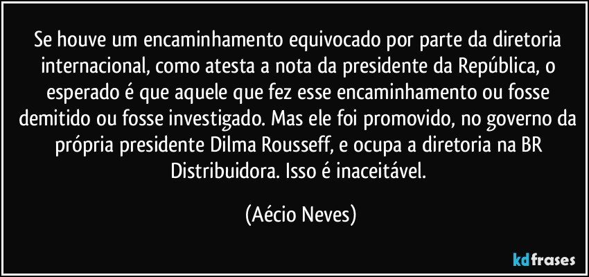 Se houve um encaminhamento equivocado por parte da diretoria internacional, como atesta a nota da presidente da República, o esperado é que aquele que fez esse encaminhamento ou fosse demitido ou fosse investigado. Mas ele foi promovido, no governo da própria presidente Dilma Rousseff, e ocupa a diretoria na BR Distribuidora. Isso é inaceitável. (Aécio Neves)