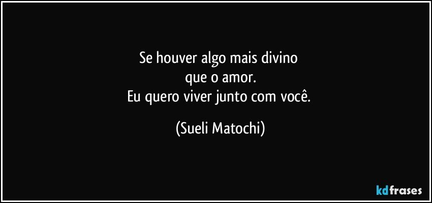 Se houver algo mais divino 
que o amor.
Eu quero viver junto com você. (Sueli Matochi)