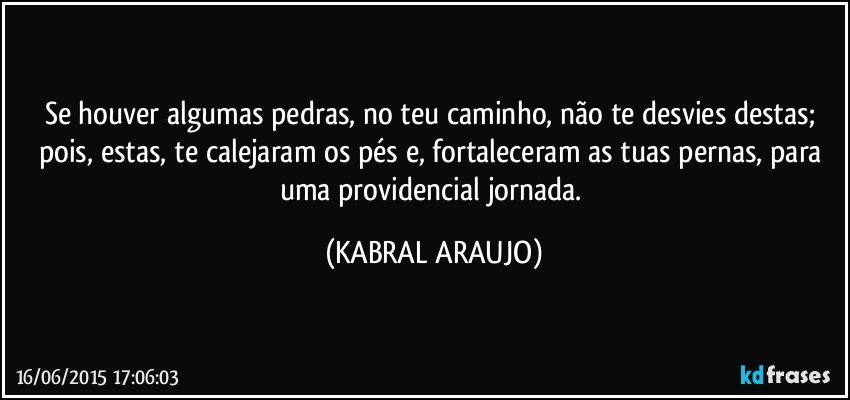 Se houver algumas pedras, no teu caminho, não te desvies destas; pois,  estas, te calejaram os pés e, fortaleceram as tuas pernas, para uma providencial jornada. (KABRAL ARAUJO)