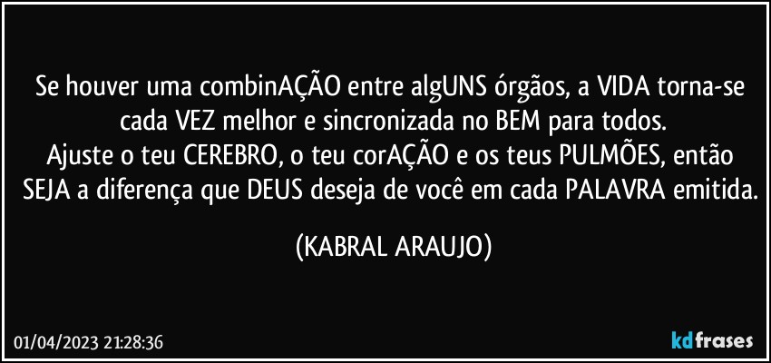 Se houver uma combinAÇÃO entre algUNS órgãos, a VIDA torna-se cada VEZ melhor e sincronizada no BEM para todos.
Ajuste o teu CEREBRO, o teu corAÇÃO e os teus PULMÕES, então SEJA a diferença que DEUS deseja de você em cada PALAVRA emitida. (KABRAL ARAUJO)