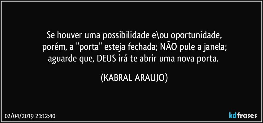 Se houver uma possibilidade e\ou oportunidade,
porém, a "porta" esteja fechada; NÃO pule a janela;
aguarde que, DEUS irá te abrir uma nova porta. (KABRAL ARAUJO)