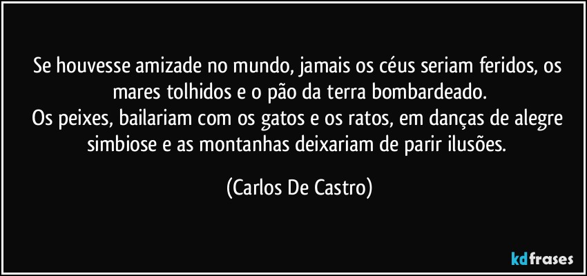 Se houvesse amizade no mundo, jamais os céus seriam feridos, os mares tolhidos e o pão da terra bombardeado.
Os peixes, bailariam com os gatos e os ratos, em danças de alegre simbiose e as montanhas deixariam de parir ilusões. (Carlos De Castro)