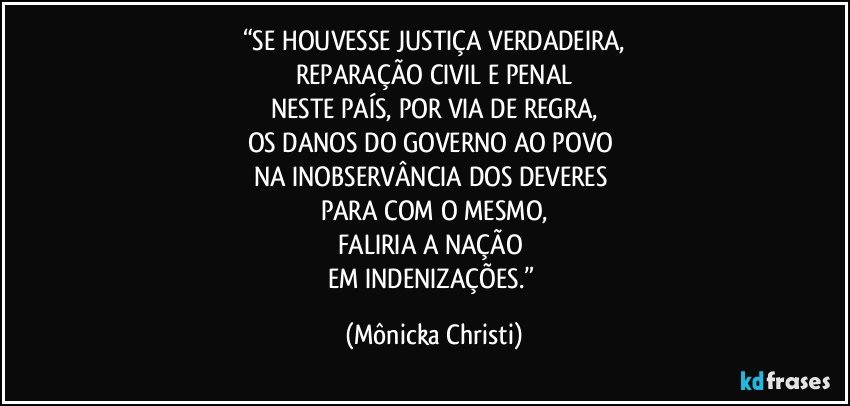 “SE HOUVESSE JUSTIÇA VERDADEIRA,
REPARAÇÃO CIVIL E PENAL
NESTE PAÍS, POR VIA DE REGRA,
OS DANOS DO GOVERNO AO POVO 
NA INOBSERVÂNCIA DOS DEVERES 
PARA COM O MESMO,
FALIRIA A NAÇÃO 
EM INDENIZAÇÕES.” (Mônicka Christi)