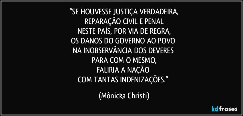 “SE HOUVESSE JUSTIÇA VERDADEIRA,
REPARAÇÃO CIVIL E PENAL
NESTE PAÍS, POR VIA DE REGRA,
OS DANOS DO GOVERNO AO POVO 
NA INOBSERVÂNCIA DOS DEVERES 
PARA COM O MESMO,
FALIRIA A NAÇÃO 
COM TANTAS INDENIZAÇÕES.” (Mônicka Christi)