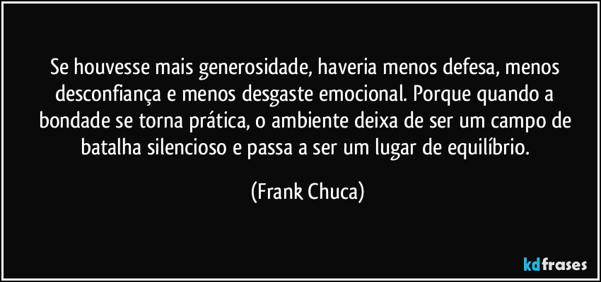 Se houvesse mais generosidade, haveria menos defesa, menos desconfiança e menos desgaste emocional. Porque quando a bondade se torna prática, o ambiente deixa de ser um campo de batalha silencioso e passa a ser um lugar de equilíbrio. (Frank Chuca)