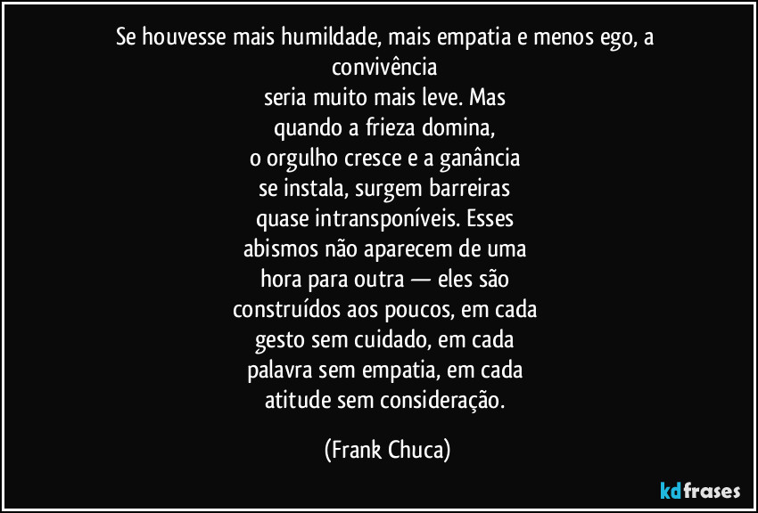 Se houvesse mais humildade, mais empatia e menos ego, a convivência 
seria muito mais leve. Mas 
quando a frieza domina, 
o orgulho cresce e a ganância 
se instala, surgem barreiras 
quase intransponíveis. Esses 
abismos não aparecem de uma 
hora para outra — eles são 
construídos aos poucos, em cada 
gesto sem cuidado, em cada 
palavra sem empatia, em cada 
atitude sem consideração. (Frank Chuca)