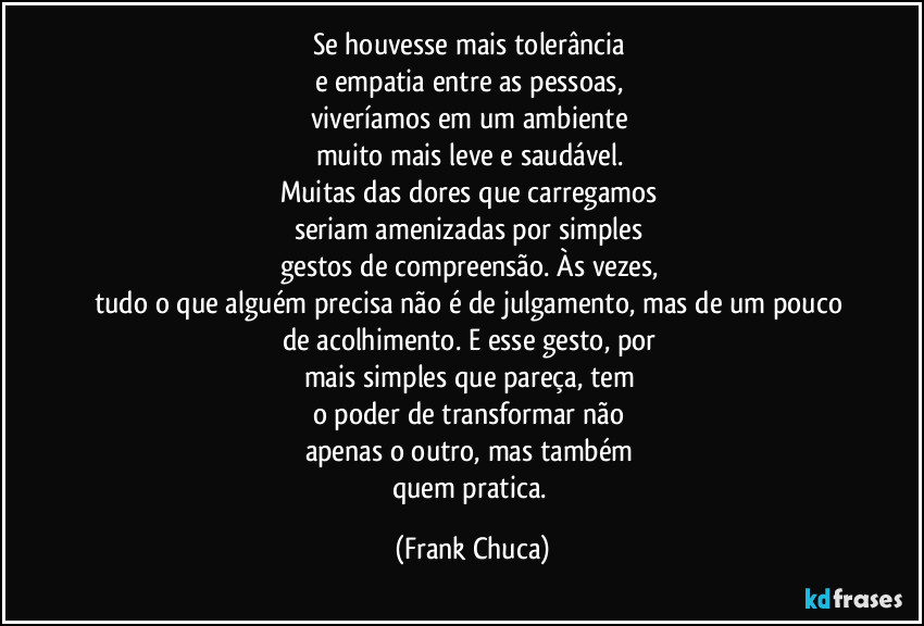 Se houvesse mais tolerância
e empatia entre as pessoas,
viveríamos em um ambiente
muito mais leve e saudável.
Muitas das dores que carregamos
seriam amenizadas por simples
gestos de compreensão. Às vezes,
tudo o que alguém precisa não é de julgamento, mas de um pouco de acolhimento. E esse gesto, por
mais simples que pareça, tem
o poder de transformar não
apenas o outro, mas também
quem pratica. (Frank Chuca)