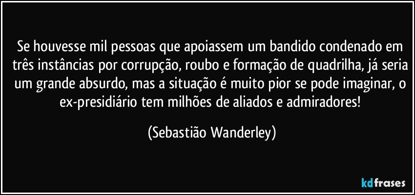 Se houvesse mil pessoas que apoiassem um bandido condenado em três instâncias por corrupção, roubo e formação de quadrilha, já seria um grande absurdo, mas a situação é muito pior se pode imaginar, o ex-presidiário tem milhões de aliados e admiradores! (Sebastião Wanderley)