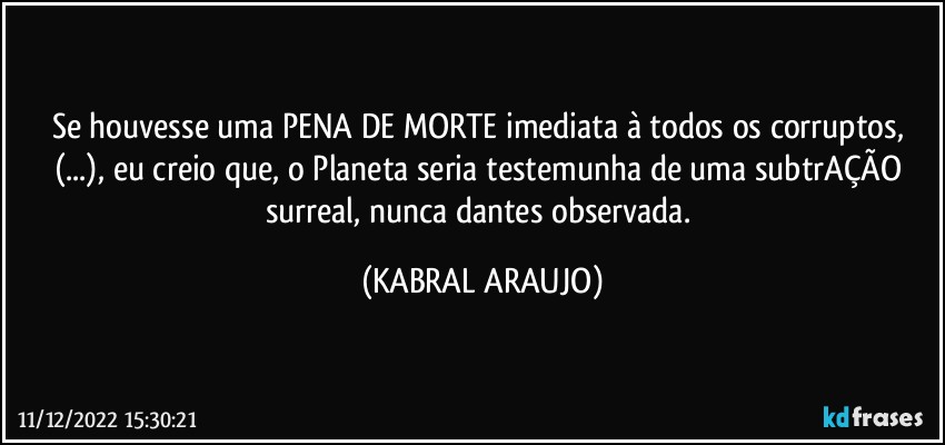 Se houvesse uma PENA DE MORTE imediata à todos os corruptos, (...), eu creio que, o Planeta seria testemunha de uma subtrAÇÃO surreal, nunca dantes observada. (KABRAL ARAUJO)