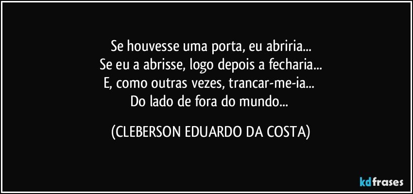 Se houvesse uma porta, eu abriria...
Se eu a abrisse, logo depois a fecharia...
E, como outras vezes, trancar-me-ia... 
Do lado de fora do mundo... (CLEBERSON EDUARDO DA COSTA)