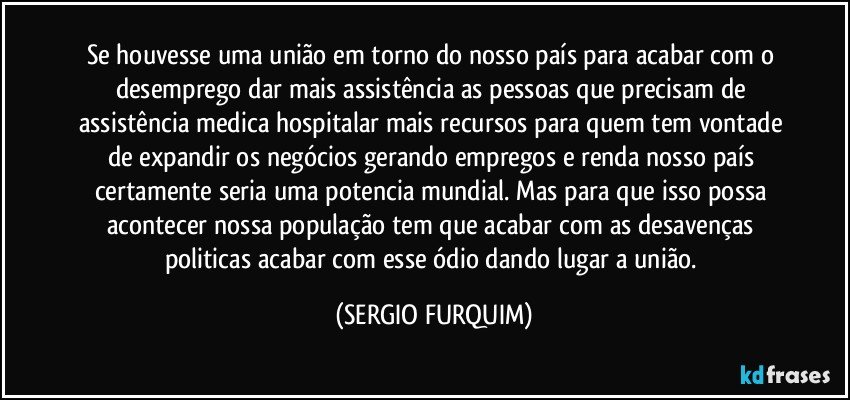 Se houvesse uma união em torno do nosso país para acabar com o desemprego dar mais assistência as pessoas que precisam de assistência medica hospitalar mais recursos para quem tem vontade de expandir os negócios gerando empregos e renda nosso país certamente seria uma potencia mundial. Mas para que isso possa acontecer nossa população tem que acabar com as desavenças politicas acabar com esse ódio dando lugar a união. (SERGIO FURQUIM)