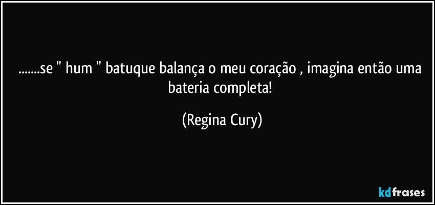 ...se " hum "  batuque balança  o meu coração , imagina então uma bateria completa! (Regina Cury)