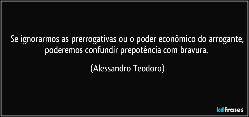 ⁠Se ignorarmos as prerrogativas ou o poder econômico do arrogante, poderemos confundir prepotência com bravura. (Alessandro Teodoro)