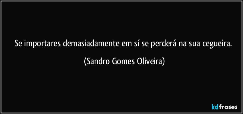 Se importares demasiadamente em sí se perderá na sua cegueira. (Sandro Gomes Oliveira)