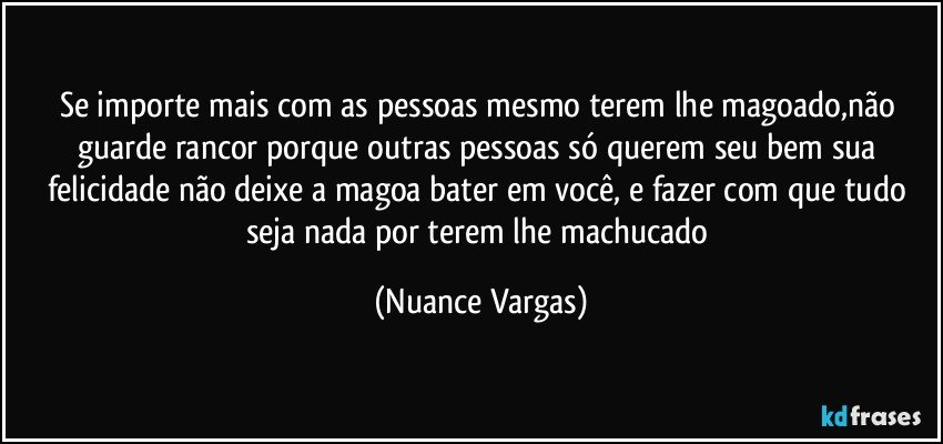 se importe mais com as pessoas mesmo terem lhe magoado,não guarde rancor porque outras pessoas só querem seu bem sua felicidade não deixe a magoa bater em você, e fazer com que tudo seja nada por terem lhe machucado (Nuance Vargas)