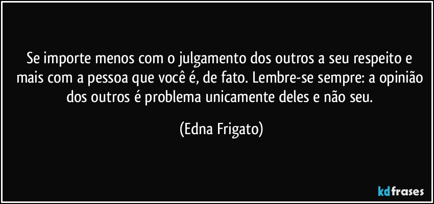 Se importe menos com o julgamento dos outros a seu respeito e mais com a pessoa que você é, de fato. Lembre-se sempre: a opinião dos outros é problema unicamente deles e não seu. (Edna Frigato)