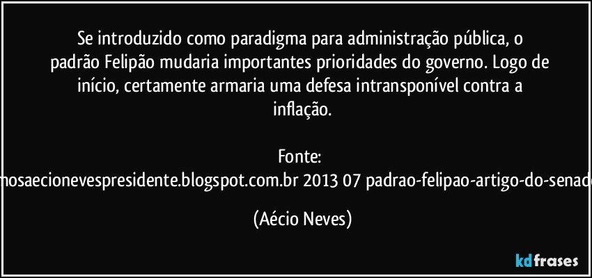 Se introduzido como paradigma para administração pública, o padrão Felipão mudaria importantes prioridades do governo. Logo de início, certamente armaria uma defesa intransponível contra a inflação.

Fonte: http://queremosaecionevespresidente.blogspot.com.br/2013/07/padrao-felipao-artigo-do-senador-aecio.html (Aécio Neves)