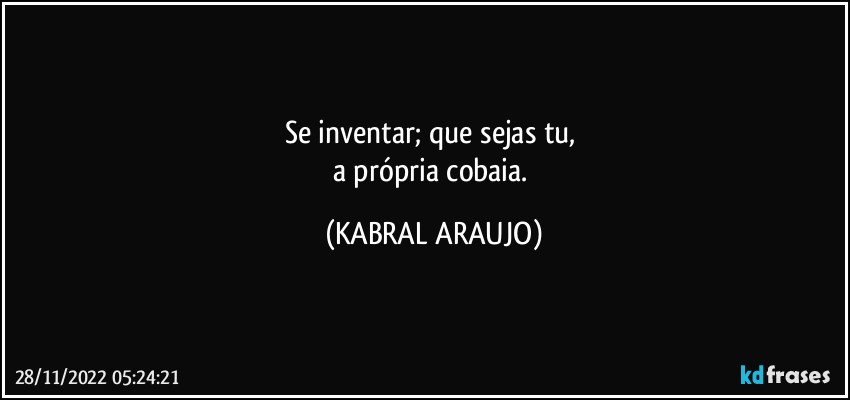 Se inventar; que sejas tu, 
a própria cobaia. (KABRAL ARAUJO)